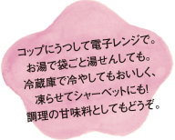 コップに移して電子レンジで。お湯で袋ごと湯せんしても。冷蔵庫で冷やしてもおいしく、凍らせてシャーベットにも!調理の甘味料としてもどうぞ。