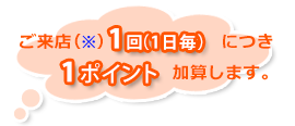 ご来店(※)１回(１日毎）につき１ポイント加算します。