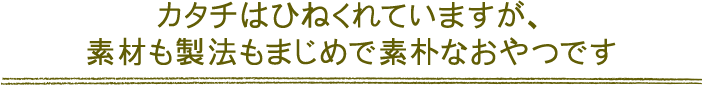 カタチはひねくれていますが、素材も製法もまじめで素朴なおやつです